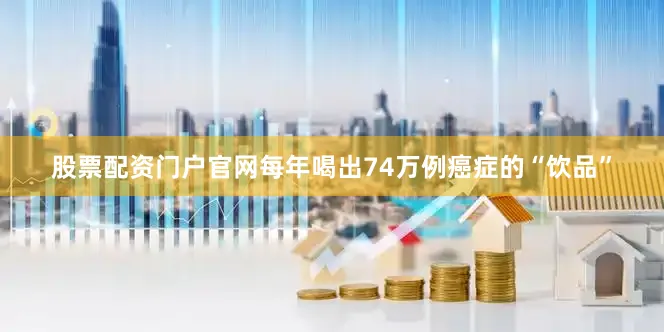 股票配资门户官网每年喝出74万例癌症的“饮品”