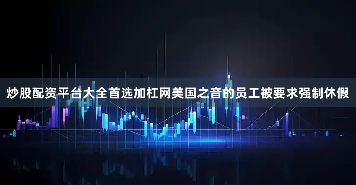 炒股配资平台大全首选加杠网美国之音的员工被要求强制休假