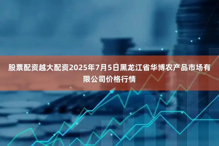 股票配资越大配资2025年7月5日黑龙江省华博农产品市场有限公司价格行情