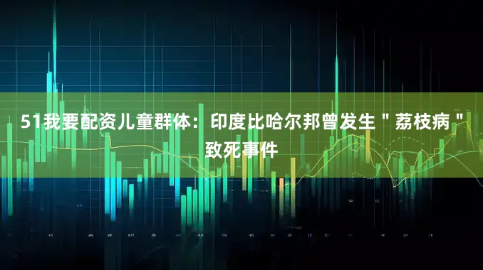 51我要配资儿童群体：印度比哈尔邦曾发生＂荔枝病＂致死事件