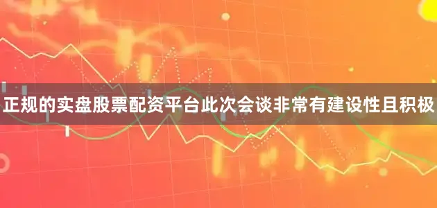 正规的实盘股票配资平台此次会谈非常有建设性且积极