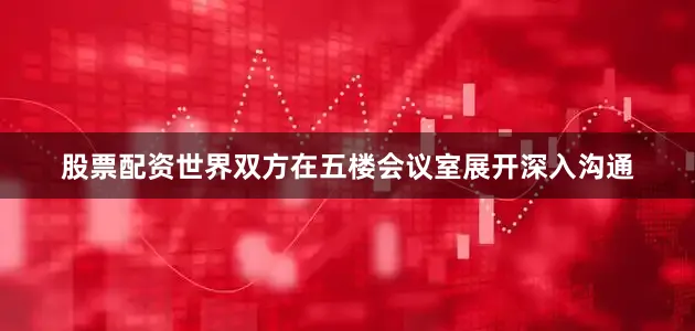 股票配资世界双方在五楼会议室展开深入沟通